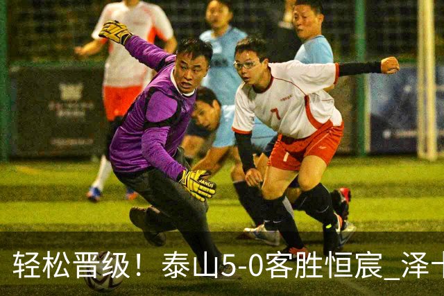 轻松晋级！泰山5-0客胜恒宸 泽卡戴帽陈蒲破门王大雷献助攻